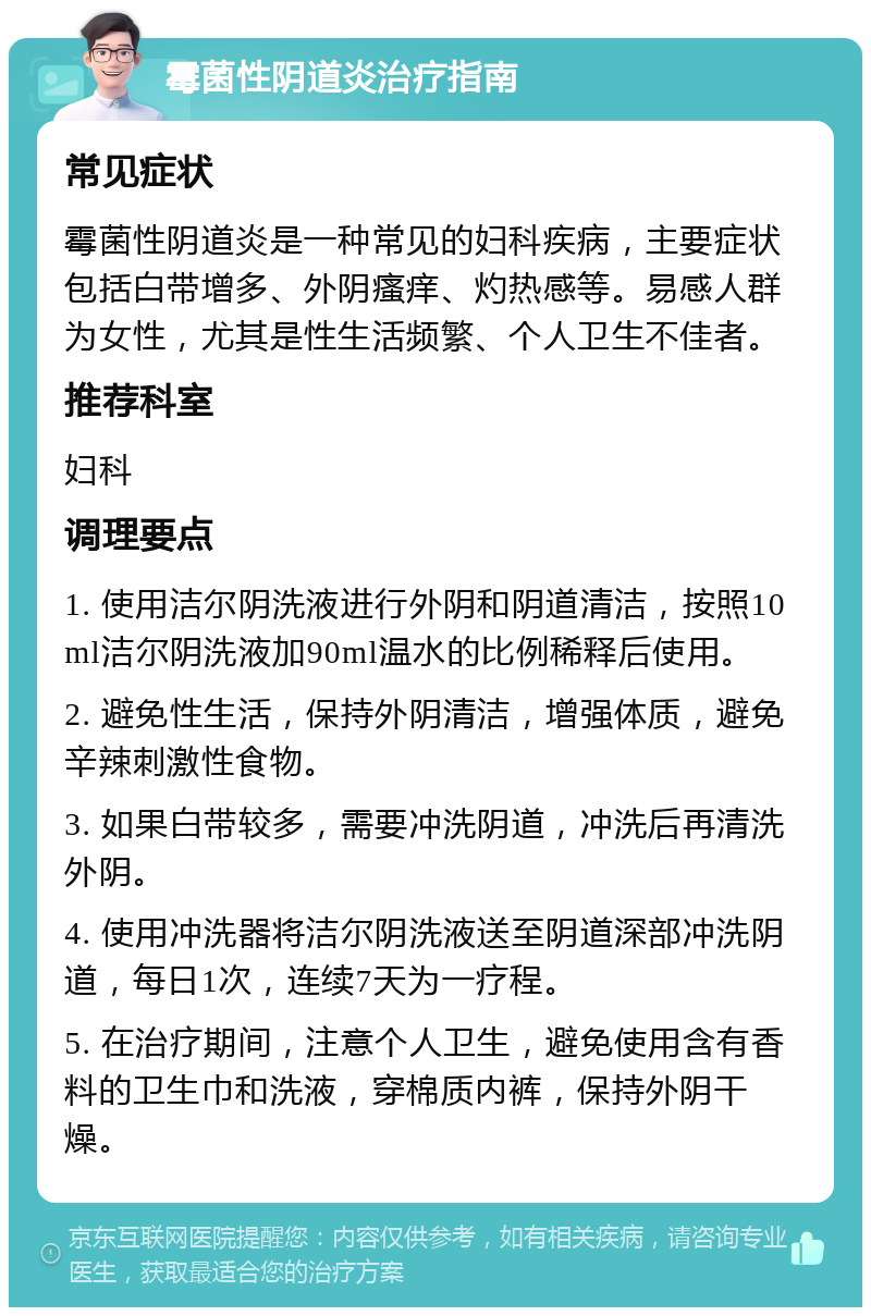 霉菌性阴道炎治疗指南 常见症状 霉菌性阴道炎是一种常见的妇科疾病，主要症状包括白带增多、外阴瘙痒、灼热感等。易感人群为女性，尤其是性生活频繁、个人卫生不佳者。 推荐科室 妇科 调理要点 1. 使用洁尔阴洗液进行外阴和阴道清洁，按照10ml洁尔阴洗液加90ml温水的比例稀释后使用。 2. 避免性生活，保持外阴清洁，增强体质，避免辛辣刺激性食物。 3. 如果白带较多，需要冲洗阴道，冲洗后再清洗外阴。 4. 使用冲洗器将洁尔阴洗液送至阴道深部冲洗阴道，每日1次，连续7天为一疗程。 5. 在治疗期间，注意个人卫生，避免使用含有香料的卫生巾和洗液，穿棉质内裤，保持外阴干燥。