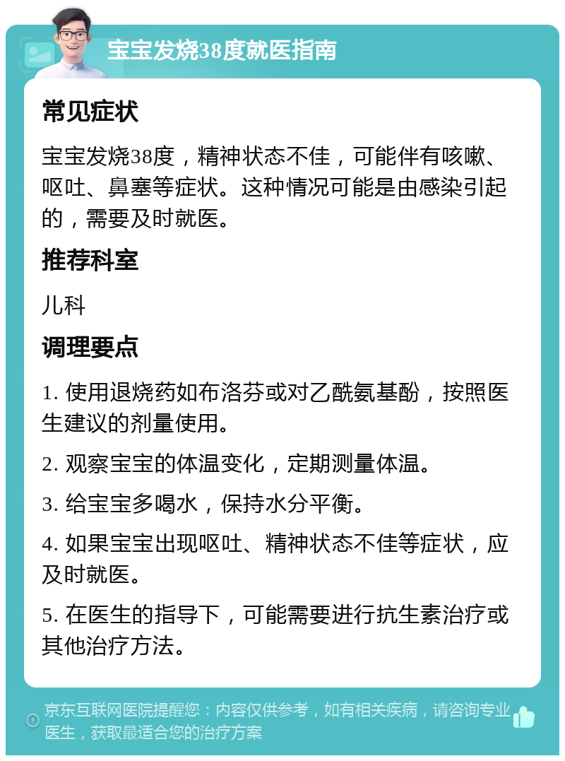 宝宝发烧38度就医指南 常见症状 宝宝发烧38度，精神状态不佳，可能伴有咳嗽、呕吐、鼻塞等症状。这种情况可能是由感染引起的，需要及时就医。 推荐科室 儿科 调理要点 1. 使用退烧药如布洛芬或对乙酰氨基酚，按照医生建议的剂量使用。 2. 观察宝宝的体温变化，定期测量体温。 3. 给宝宝多喝水，保持水分平衡。 4. 如果宝宝出现呕吐、精神状态不佳等症状，应及时就医。 5. 在医生的指导下，可能需要进行抗生素治疗或其他治疗方法。