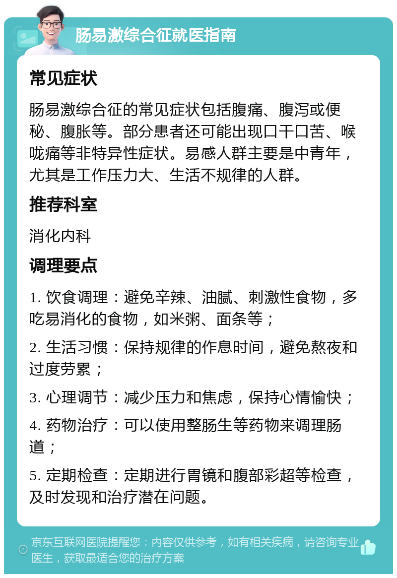 肠易激综合征就医指南 常见症状 肠易激综合征的常见症状包括腹痛、腹泻或便秘、腹胀等。部分患者还可能出现口干口苦、喉咙痛等非特异性症状。易感人群主要是中青年，尤其是工作压力大、生活不规律的人群。 推荐科室 消化内科 调理要点 1. 饮食调理：避免辛辣、油腻、刺激性食物，多吃易消化的食物，如米粥、面条等； 2. 生活习惯：保持规律的作息时间，避免熬夜和过度劳累； 3. 心理调节：减少压力和焦虑，保持心情愉快； 4. 药物治疗：可以使用整肠生等药物来调理肠道； 5. 定期检查：定期进行胃镜和腹部彩超等检查，及时发现和治疗潜在问题。