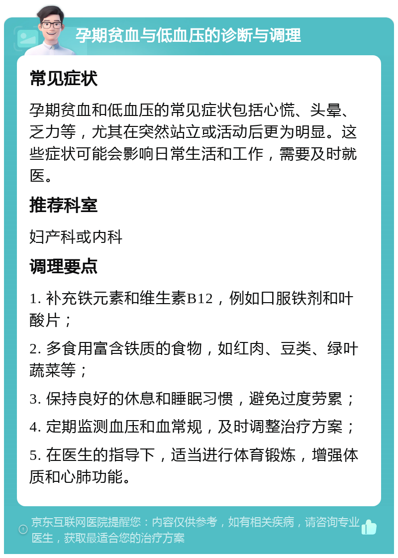 孕期贫血与低血压的诊断与调理 常见症状 孕期贫血和低血压的常见症状包括心慌、头晕、乏力等，尤其在突然站立或活动后更为明显。这些症状可能会影响日常生活和工作，需要及时就医。 推荐科室 妇产科或内科 调理要点 1. 补充铁元素和维生素B12，例如口服铁剂和叶酸片； 2. 多食用富含铁质的食物，如红肉、豆类、绿叶蔬菜等； 3. 保持良好的休息和睡眠习惯，避免过度劳累； 4. 定期监测血压和血常规，及时调整治疗方案； 5. 在医生的指导下，适当进行体育锻炼，增强体质和心肺功能。