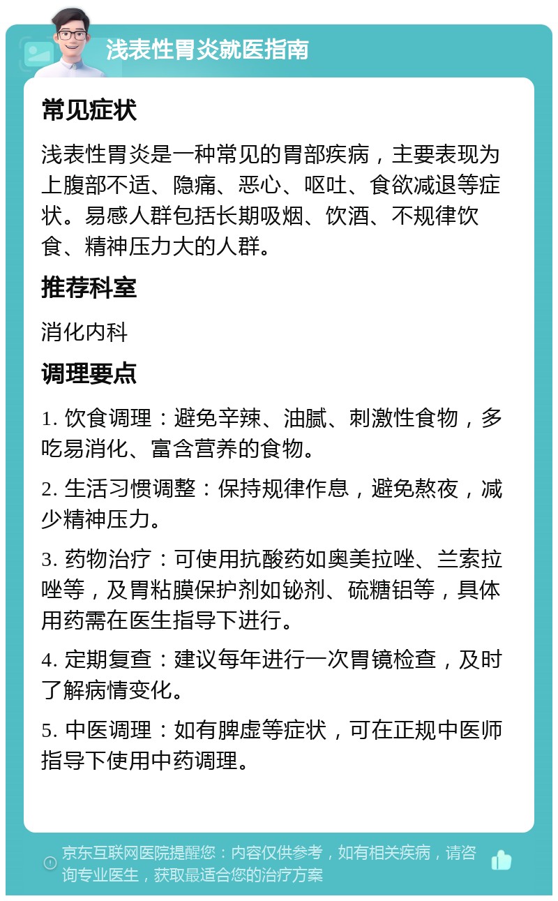 浅表性胃炎就医指南 常见症状 浅表性胃炎是一种常见的胃部疾病，主要表现为上腹部不适、隐痛、恶心、呕吐、食欲减退等症状。易感人群包括长期吸烟、饮酒、不规律饮食、精神压力大的人群。 推荐科室 消化内科 调理要点 1. 饮食调理：避免辛辣、油腻、刺激性食物，多吃易消化、富含营养的食物。 2. 生活习惯调整：保持规律作息，避免熬夜，减少精神压力。 3. 药物治疗：可使用抗酸药如奥美拉唑、兰索拉唑等，及胃粘膜保护剂如铋剂、硫糖铝等，具体用药需在医生指导下进行。 4. 定期复查：建议每年进行一次胃镜检查，及时了解病情变化。 5. 中医调理：如有脾虚等症状，可在正规中医师指导下使用中药调理。