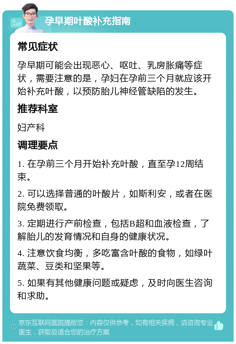 孕早期叶酸补充指南 常见症状 孕早期可能会出现恶心、呕吐、乳房胀痛等症状，需要注意的是，孕妇在孕前三个月就应该开始补充叶酸，以预防胎儿神经管缺陷的发生。 推荐科室 妇产科 调理要点 1. 在孕前三个月开始补充叶酸，直至孕12周结束。 2. 可以选择普通的叶酸片，如斯利安，或者在医院免费领取。 3. 定期进行产前检查，包括B超和血液检查，了解胎儿的发育情况和自身的健康状况。 4. 注意饮食均衡，多吃富含叶酸的食物，如绿叶蔬菜、豆类和坚果等。 5. 如果有其他健康问题或疑虑，及时向医生咨询和求助。