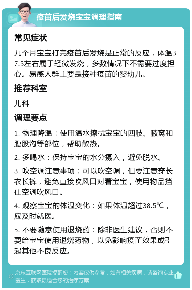 疫苗后发烧宝宝调理指南 常见症状 九个月宝宝打完疫苗后发烧是正常的反应，体温37.5左右属于轻微发烧，多数情况下不需要过度担心。易感人群主要是接种疫苗的婴幼儿。 推荐科室 儿科 调理要点 1. 物理降温：使用温水擦拭宝宝的四肢、腋窝和腹股沟等部位，帮助散热。 2. 多喝水：保持宝宝的水分摄入，避免脱水。 3. 吹空调注意事项：可以吹空调，但要注意穿长衣长裤，避免直接吹风口对着宝宝，使用物品挡住空调吹风口。 4. 观察宝宝的体温变化：如果体温超过38.5℃，应及时就医。 5. 不要随意使用退烧药：除非医生建议，否则不要给宝宝使用退烧药物，以免影响疫苗效果或引起其他不良反应。