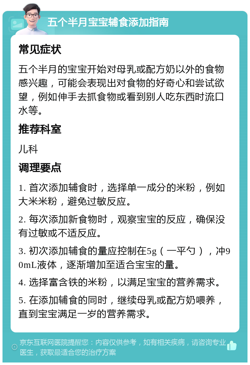 五个半月宝宝辅食添加指南 常见症状 五个半月的宝宝开始对母乳或配方奶以外的食物感兴趣，可能会表现出对食物的好奇心和尝试欲望，例如伸手去抓食物或看到别人吃东西时流口水等。 推荐科室 儿科 调理要点 1. 首次添加辅食时，选择单一成分的米粉，例如大米米粉，避免过敏反应。 2. 每次添加新食物时，观察宝宝的反应，确保没有过敏或不适反应。 3. 初次添加辅食的量应控制在5g（一平勺），冲90mL液体，逐渐增加至适合宝宝的量。 4. 选择富含铁的米粉，以满足宝宝的营养需求。 5. 在添加辅食的同时，继续母乳或配方奶喂养，直到宝宝满足一岁的营养需求。