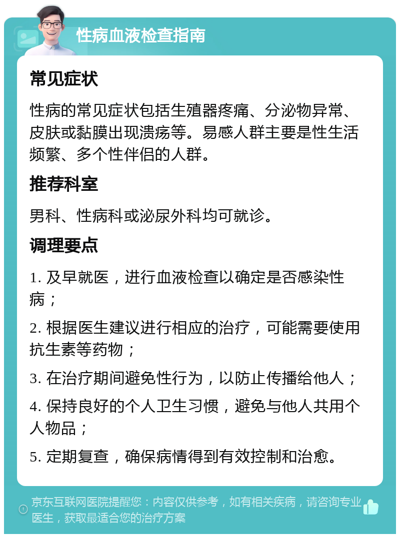 性病血液检查指南 常见症状 性病的常见症状包括生殖器疼痛、分泌物异常、皮肤或黏膜出现溃疡等。易感人群主要是性生活频繁、多个性伴侣的人群。 推荐科室 男科、性病科或泌尿外科均可就诊。 调理要点 1. 及早就医，进行血液检查以确定是否感染性病； 2. 根据医生建议进行相应的治疗，可能需要使用抗生素等药物； 3. 在治疗期间避免性行为，以防止传播给他人； 4. 保持良好的个人卫生习惯，避免与他人共用个人物品； 5. 定期复查，确保病情得到有效控制和治愈。