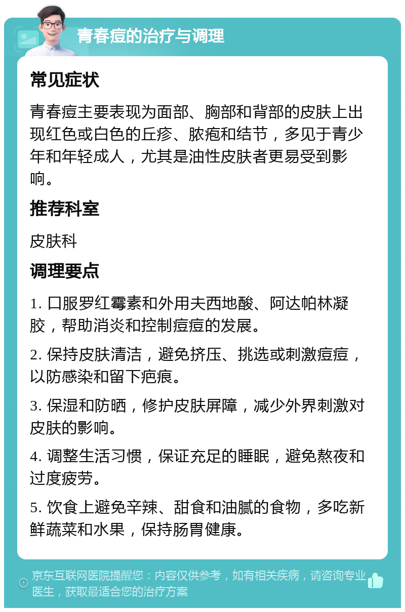 青春痘的治疗与调理 常见症状 青春痘主要表现为面部、胸部和背部的皮肤上出现红色或白色的丘疹、脓疱和结节，多见于青少年和年轻成人，尤其是油性皮肤者更易受到影响。 推荐科室 皮肤科 调理要点 1. 口服罗红霉素和外用夫西地酸、阿达帕林凝胶，帮助消炎和控制痘痘的发展。 2. 保持皮肤清洁，避免挤压、挑选或刺激痘痘，以防感染和留下疤痕。 3. 保湿和防晒，修护皮肤屏障，减少外界刺激对皮肤的影响。 4. 调整生活习惯，保证充足的睡眠，避免熬夜和过度疲劳。 5. 饮食上避免辛辣、甜食和油腻的食物，多吃新鲜蔬菜和水果，保持肠胃健康。