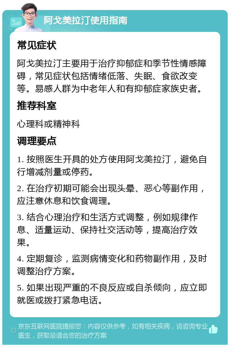 阿戈美拉汀使用指南 常见症状 阿戈美拉汀主要用于治疗抑郁症和季节性情感障碍，常见症状包括情绪低落、失眠、食欲改变等。易感人群为中老年人和有抑郁症家族史者。 推荐科室 心理科或精神科 调理要点 1. 按照医生开具的处方使用阿戈美拉汀，避免自行增减剂量或停药。 2. 在治疗初期可能会出现头晕、恶心等副作用，应注意休息和饮食调理。 3. 结合心理治疗和生活方式调整，例如规律作息、适量运动、保持社交活动等，提高治疗效果。 4. 定期复诊，监测病情变化和药物副作用，及时调整治疗方案。 5. 如果出现严重的不良反应或自杀倾向，应立即就医或拨打紧急电话。