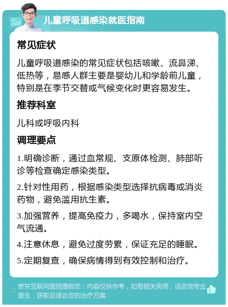 儿童呼吸道感染就医指南 常见症状 儿童呼吸道感染的常见症状包括咳嗽、流鼻涕、低热等，易感人群主要是婴幼儿和学龄前儿童，特别是在季节交替或气候变化时更容易发生。 推荐科室 儿科或呼吸内科 调理要点 1.明确诊断，通过血常规、支原体检测、肺部听诊等检查确定感染类型。 2.针对性用药，根据感染类型选择抗病毒或消炎药物，避免滥用抗生素。 3.加强营养，提高免疫力，多喝水，保持室内空气流通。 4.注意休息，避免过度劳累，保证充足的睡眠。 5.定期复查，确保病情得到有效控制和治疗。