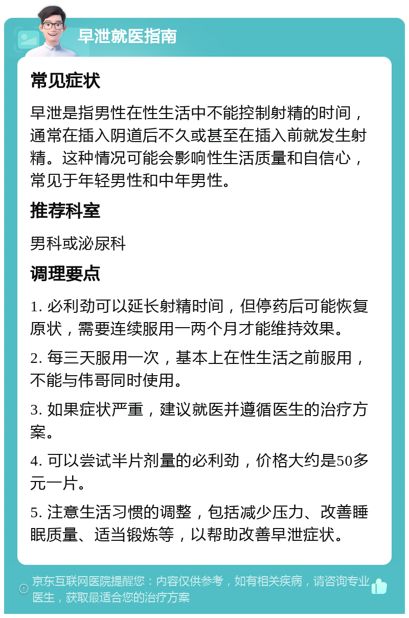 早泄就医指南 常见症状 早泄是指男性在性生活中不能控制射精的时间，通常在插入阴道后不久或甚至在插入前就发生射精。这种情况可能会影响性生活质量和自信心，常见于年轻男性和中年男性。 推荐科室 男科或泌尿科 调理要点 1. 必利劲可以延长射精时间，但停药后可能恢复原状，需要连续服用一两个月才能维持效果。 2. 每三天服用一次，基本上在性生活之前服用，不能与伟哥同时使用。 3. 如果症状严重，建议就医并遵循医生的治疗方案。 4. 可以尝试半片剂量的必利劲，价格大约是50多元一片。 5. 注意生活习惯的调整，包括减少压力、改善睡眠质量、适当锻炼等，以帮助改善早泄症状。