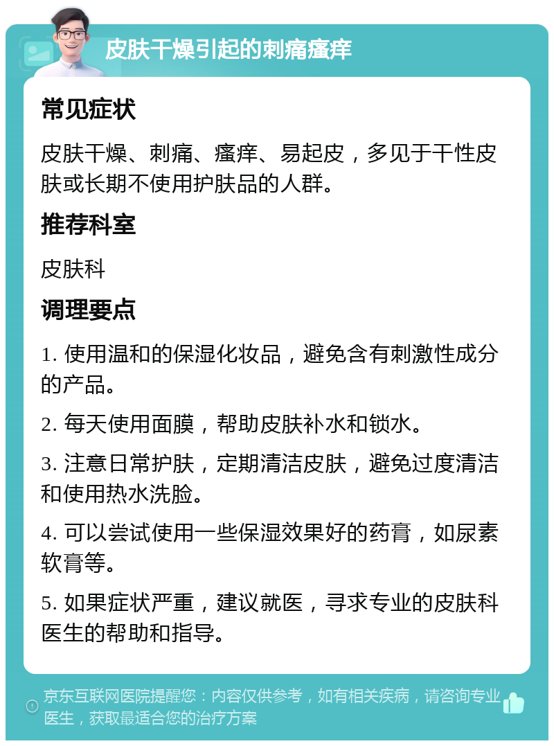 皮肤干燥引起的刺痛瘙痒 常见症状 皮肤干燥、刺痛、瘙痒、易起皮，多见于干性皮肤或长期不使用护肤品的人群。 推荐科室 皮肤科 调理要点 1. 使用温和的保湿化妆品，避免含有刺激性成分的产品。 2. 每天使用面膜，帮助皮肤补水和锁水。 3. 注意日常护肤，定期清洁皮肤，避免过度清洁和使用热水洗脸。 4. 可以尝试使用一些保湿效果好的药膏，如尿素软膏等。 5. 如果症状严重，建议就医，寻求专业的皮肤科医生的帮助和指导。