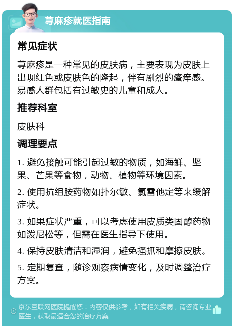 荨麻疹就医指南 常见症状 荨麻疹是一种常见的皮肤病，主要表现为皮肤上出现红色或皮肤色的隆起，伴有剧烈的瘙痒感。易感人群包括有过敏史的儿童和成人。 推荐科室 皮肤科 调理要点 1. 避免接触可能引起过敏的物质，如海鲜、坚果、芒果等食物，动物、植物等环境因素。 2. 使用抗组胺药物如扑尔敏、氯雷他定等来缓解症状。 3. 如果症状严重，可以考虑使用皮质类固醇药物如泼尼松等，但需在医生指导下使用。 4. 保持皮肤清洁和湿润，避免搔抓和摩擦皮肤。 5. 定期复查，随诊观察病情变化，及时调整治疗方案。