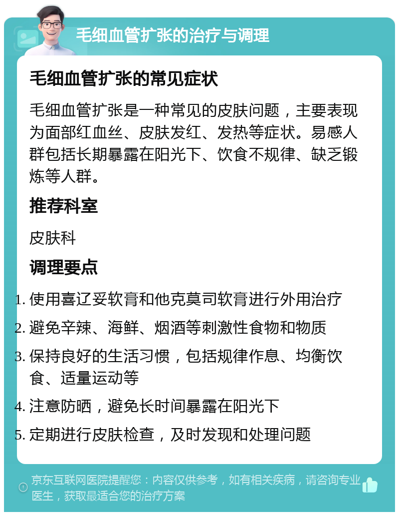 毛细血管扩张的治疗与调理 毛细血管扩张的常见症状 毛细血管扩张是一种常见的皮肤问题，主要表现为面部红血丝、皮肤发红、发热等症状。易感人群包括长期暴露在阳光下、饮食不规律、缺乏锻炼等人群。 推荐科室 皮肤科 调理要点 使用喜辽妥软膏和他克莫司软膏进行外用治疗 避免辛辣、海鲜、烟酒等刺激性食物和物质 保持良好的生活习惯，包括规律作息、均衡饮食、适量运动等 注意防晒，避免长时间暴露在阳光下 定期进行皮肤检查，及时发现和处理问题