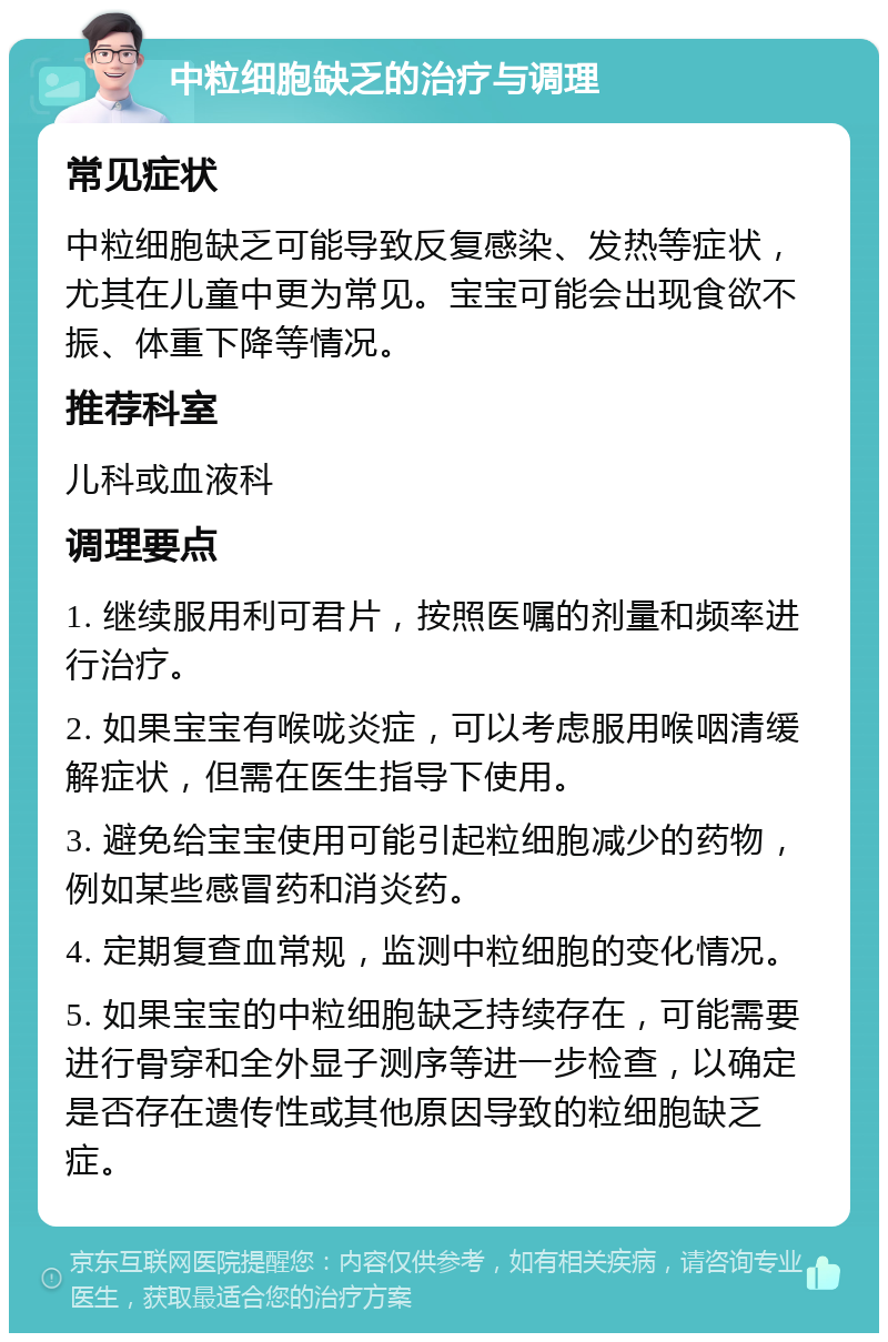 中粒细胞缺乏的治疗与调理 常见症状 中粒细胞缺乏可能导致反复感染、发热等症状，尤其在儿童中更为常见。宝宝可能会出现食欲不振、体重下降等情况。 推荐科室 儿科或血液科 调理要点 1. 继续服用利可君片，按照医嘱的剂量和频率进行治疗。 2. 如果宝宝有喉咙炎症，可以考虑服用喉咽清缓解症状，但需在医生指导下使用。 3. 避免给宝宝使用可能引起粒细胞减少的药物，例如某些感冒药和消炎药。 4. 定期复查血常规，监测中粒细胞的变化情况。 5. 如果宝宝的中粒细胞缺乏持续存在，可能需要进行骨穿和全外显子测序等进一步检查，以确定是否存在遗传性或其他原因导致的粒细胞缺乏症。