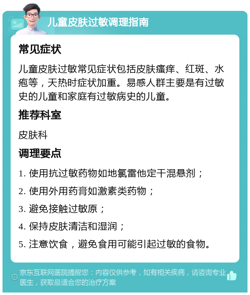 儿童皮肤过敏调理指南 常见症状 儿童皮肤过敏常见症状包括皮肤瘙痒、红斑、水疱等，天热时症状加重。易感人群主要是有过敏史的儿童和家庭有过敏病史的儿童。 推荐科室 皮肤科 调理要点 1. 使用抗过敏药物如地氯雷他定干混悬剂； 2. 使用外用药膏如激素类药物； 3. 避免接触过敏原； 4. 保持皮肤清洁和湿润； 5. 注意饮食，避免食用可能引起过敏的食物。