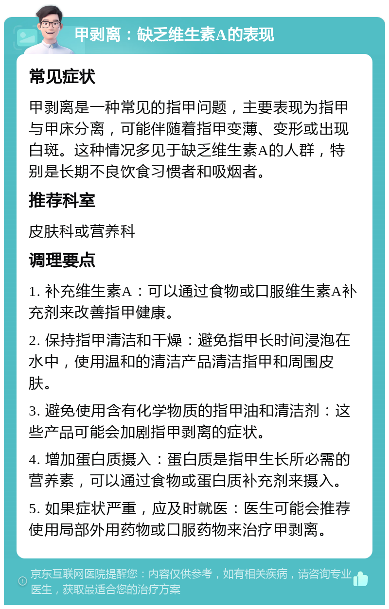 甲剥离：缺乏维生素A的表现 常见症状 甲剥离是一种常见的指甲问题，主要表现为指甲与甲床分离，可能伴随着指甲变薄、变形或出现白斑。这种情况多见于缺乏维生素A的人群，特别是长期不良饮食习惯者和吸烟者。 推荐科室 皮肤科或营养科 调理要点 1. 补充维生素A：可以通过食物或口服维生素A补充剂来改善指甲健康。 2. 保持指甲清洁和干燥：避免指甲长时间浸泡在水中，使用温和的清洁产品清洁指甲和周围皮肤。 3. 避免使用含有化学物质的指甲油和清洁剂：这些产品可能会加剧指甲剥离的症状。 4. 增加蛋白质摄入：蛋白质是指甲生长所必需的营养素，可以通过食物或蛋白质补充剂来摄入。 5. 如果症状严重，应及时就医：医生可能会推荐使用局部外用药物或口服药物来治疗甲剥离。