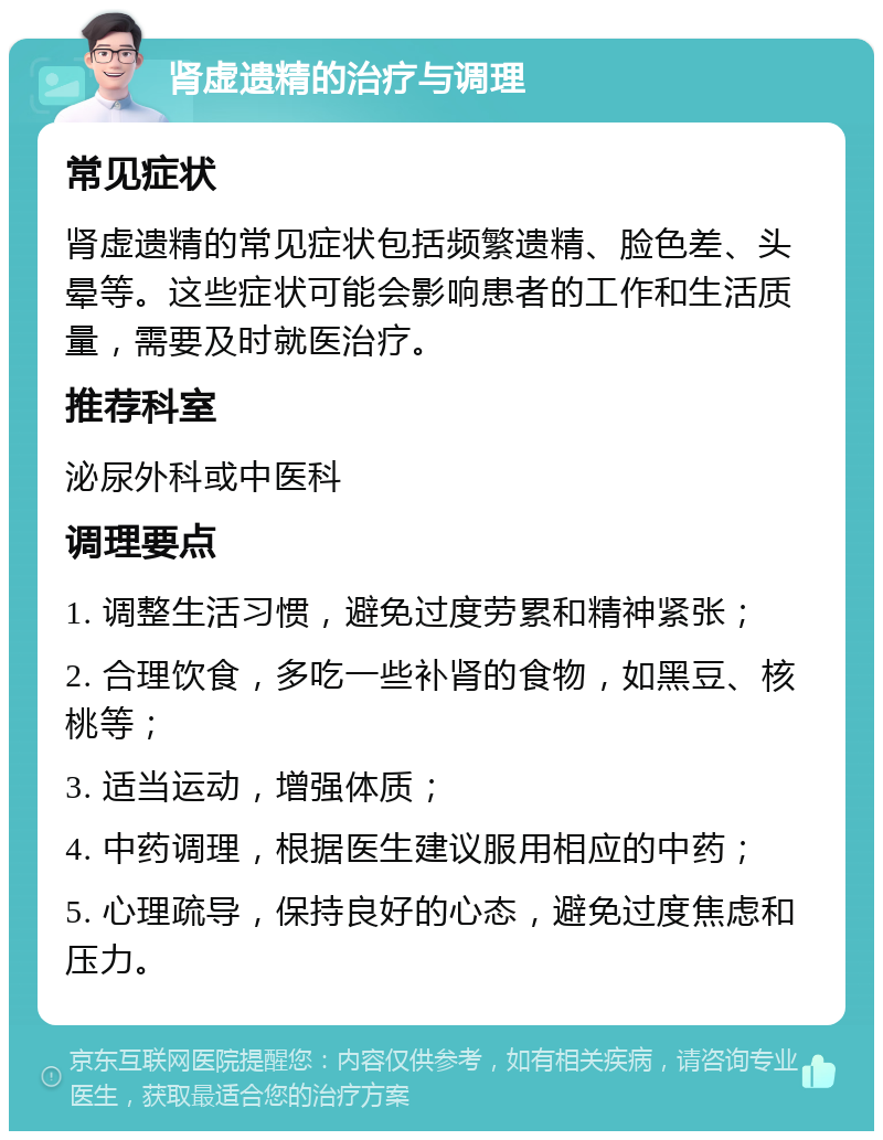 肾虚遗精的治疗与调理 常见症状 肾虚遗精的常见症状包括频繁遗精、脸色差、头晕等。这些症状可能会影响患者的工作和生活质量，需要及时就医治疗。 推荐科室 泌尿外科或中医科 调理要点 1. 调整生活习惯，避免过度劳累和精神紧张； 2. 合理饮食，多吃一些补肾的食物，如黑豆、核桃等； 3. 适当运动，增强体质； 4. 中药调理，根据医生建议服用相应的中药； 5. 心理疏导，保持良好的心态，避免过度焦虑和压力。