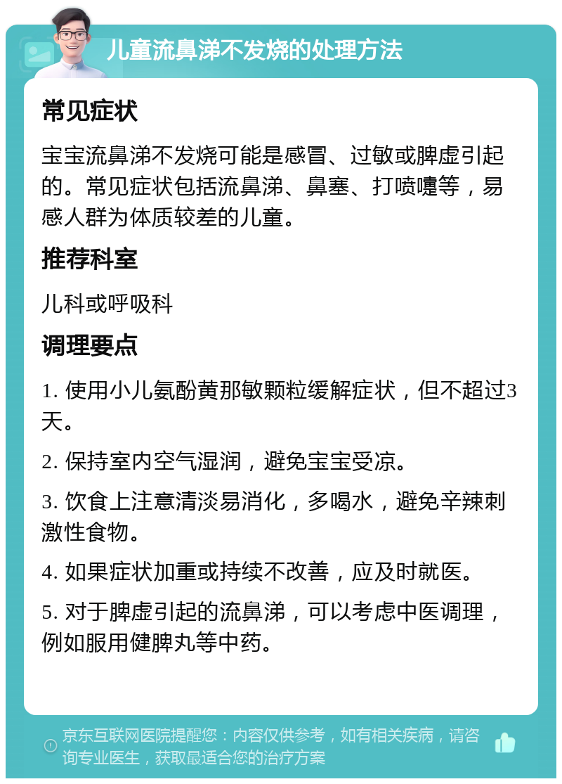 儿童流鼻涕不发烧的处理方法 常见症状 宝宝流鼻涕不发烧可能是感冒、过敏或脾虚引起的。常见症状包括流鼻涕、鼻塞、打喷嚏等，易感人群为体质较差的儿童。 推荐科室 儿科或呼吸科 调理要点 1. 使用小儿氨酚黄那敏颗粒缓解症状，但不超过3天。 2. 保持室内空气湿润，避免宝宝受凉。 3. 饮食上注意清淡易消化，多喝水，避免辛辣刺激性食物。 4. 如果症状加重或持续不改善，应及时就医。 5. 对于脾虚引起的流鼻涕，可以考虑中医调理，例如服用健脾丸等中药。