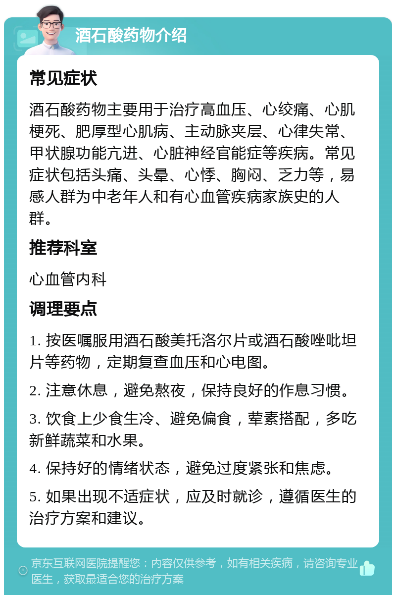 酒石酸药物介绍 常见症状 酒石酸药物主要用于治疗高血压、心绞痛、心肌梗死、肥厚型心肌病、主动脉夹层、心律失常、甲状腺功能亢进、心脏神经官能症等疾病。常见症状包括头痛、头晕、心悸、胸闷、乏力等，易感人群为中老年人和有心血管疾病家族史的人群。 推荐科室 心血管内科 调理要点 1. 按医嘱服用酒石酸美托洛尔片或酒石酸唑吡坦片等药物，定期复查血压和心电图。 2. 注意休息，避免熬夜，保持良好的作息习惯。 3. 饮食上少食生冷、避免偏食，荤素搭配，多吃新鲜蔬菜和水果。 4. 保持好的情绪状态，避免过度紧张和焦虑。 5. 如果出现不适症状，应及时就诊，遵循医生的治疗方案和建议。