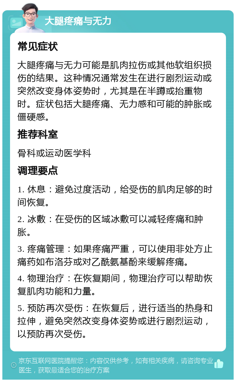 大腿疼痛与无力 常见症状 大腿疼痛与无力可能是肌肉拉伤或其他软组织损伤的结果。这种情况通常发生在进行剧烈运动或突然改变身体姿势时，尤其是在半蹲或抬重物时。症状包括大腿疼痛、无力感和可能的肿胀或僵硬感。 推荐科室 骨科或运动医学科 调理要点 1. 休息：避免过度活动，给受伤的肌肉足够的时间恢复。 2. 冰敷：在受伤的区域冰敷可以减轻疼痛和肿胀。 3. 疼痛管理：如果疼痛严重，可以使用非处方止痛药如布洛芬或对乙酰氨基酚来缓解疼痛。 4. 物理治疗：在恢复期间，物理治疗可以帮助恢复肌肉功能和力量。 5. 预防再次受伤：在恢复后，进行适当的热身和拉伸，避免突然改变身体姿势或进行剧烈运动，以预防再次受伤。