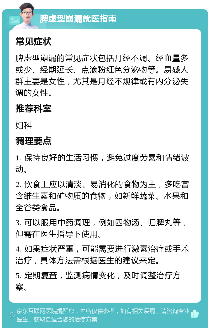 脾虚型崩漏就医指南 常见症状 脾虚型崩漏的常见症状包括月经不调、经血量多或少、经期延长、点滴粉红色分泌物等。易感人群主要是女性，尤其是月经不规律或有内分泌失调的女性。 推荐科室 妇科 调理要点 1. 保持良好的生活习惯，避免过度劳累和情绪波动。 2. 饮食上应以清淡、易消化的食物为主，多吃富含维生素和矿物质的食物，如新鲜蔬菜、水果和全谷类食品。 3. 可以服用中药调理，例如四物汤、归脾丸等，但需在医生指导下使用。 4. 如果症状严重，可能需要进行激素治疗或手术治疗，具体方法需根据医生的建议来定。 5. 定期复查，监测病情变化，及时调整治疗方案。