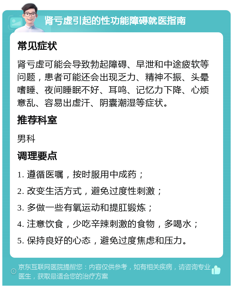 肾亏虚引起的性功能障碍就医指南 常见症状 肾亏虚可能会导致勃起障碍、早泄和中途疲软等问题，患者可能还会出现乏力、精神不振、头晕嗜睡、夜间睡眠不好、耳鸣、记忆力下降、心烦意乱、容易出虚汗、阴囊潮湿等症状。 推荐科室 男科 调理要点 1. 遵循医嘱，按时服用中成药； 2. 改变生活方式，避免过度性刺激； 3. 多做一些有氧运动和提肛锻炼； 4. 注意饮食，少吃辛辣刺激的食物，多喝水； 5. 保持良好的心态，避免过度焦虑和压力。