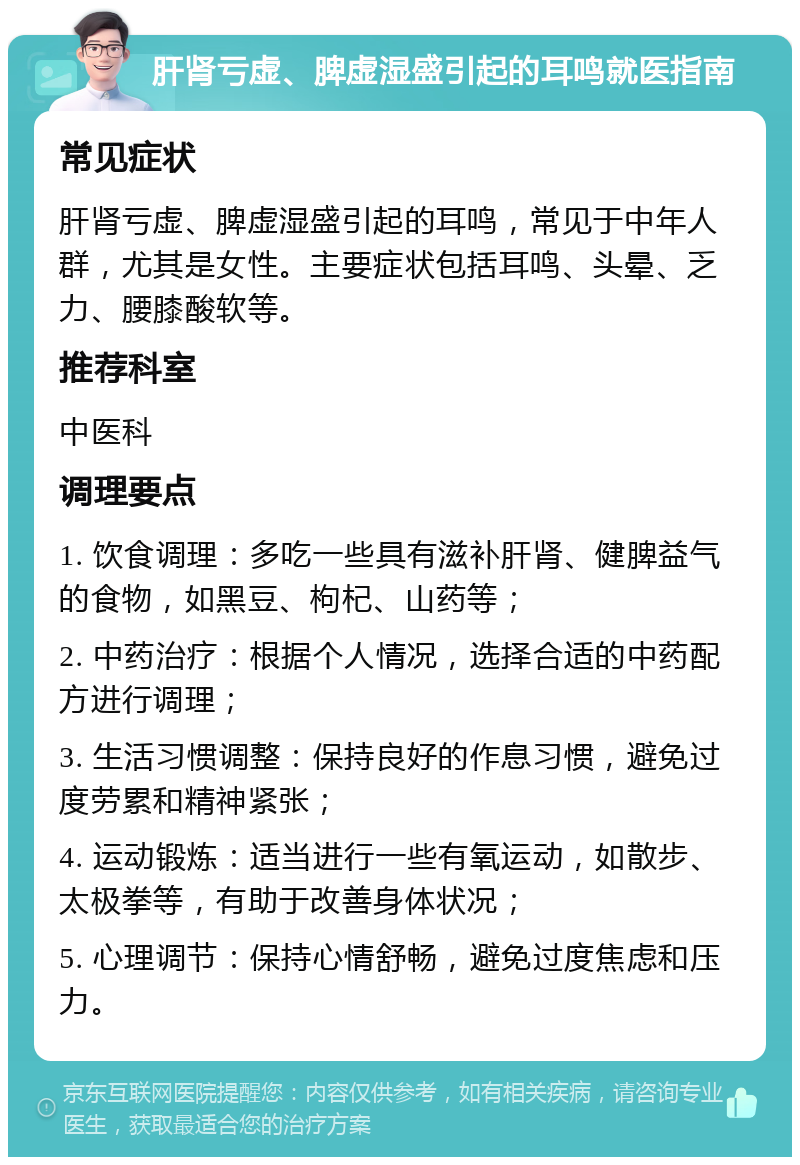 肝肾亏虚、脾虚湿盛引起的耳鸣就医指南 常见症状 肝肾亏虚、脾虚湿盛引起的耳鸣，常见于中年人群，尤其是女性。主要症状包括耳鸣、头晕、乏力、腰膝酸软等。 推荐科室 中医科 调理要点 1. 饮食调理：多吃一些具有滋补肝肾、健脾益气的食物，如黑豆、枸杞、山药等； 2. 中药治疗：根据个人情况，选择合适的中药配方进行调理； 3. 生活习惯调整：保持良好的作息习惯，避免过度劳累和精神紧张； 4. 运动锻炼：适当进行一些有氧运动，如散步、太极拳等，有助于改善身体状况； 5. 心理调节：保持心情舒畅，避免过度焦虑和压力。