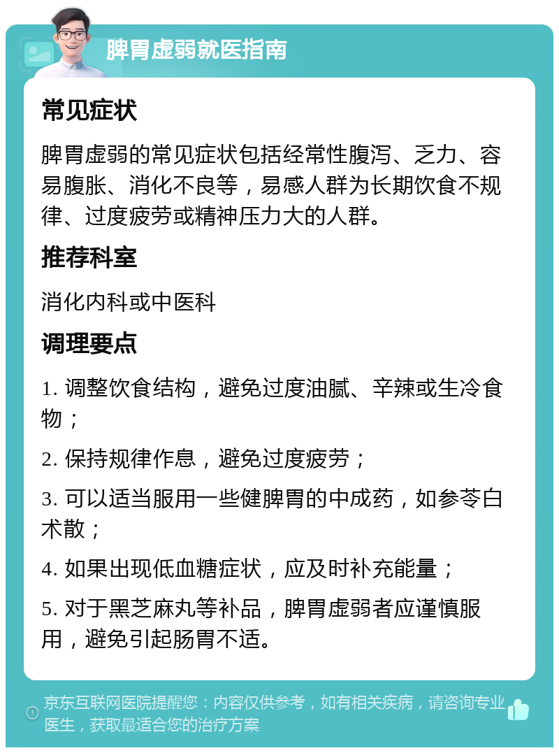 脾胃虚弱就医指南 常见症状 脾胃虚弱的常见症状包括经常性腹泻、乏力、容易腹胀、消化不良等，易感人群为长期饮食不规律、过度疲劳或精神压力大的人群。 推荐科室 消化内科或中医科 调理要点 1. 调整饮食结构，避免过度油腻、辛辣或生冷食物； 2. 保持规律作息，避免过度疲劳； 3. 可以适当服用一些健脾胃的中成药，如参苓白术散； 4. 如果出现低血糖症状，应及时补充能量； 5. 对于黑芝麻丸等补品，脾胃虚弱者应谨慎服用，避免引起肠胃不适。