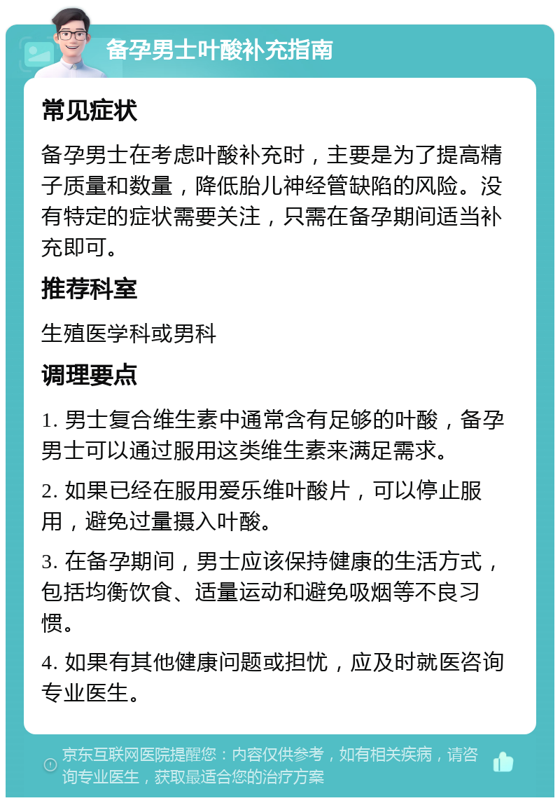 备孕男士叶酸补充指南 常见症状 备孕男士在考虑叶酸补充时，主要是为了提高精子质量和数量，降低胎儿神经管缺陷的风险。没有特定的症状需要关注，只需在备孕期间适当补充即可。 推荐科室 生殖医学科或男科 调理要点 1. 男士复合维生素中通常含有足够的叶酸，备孕男士可以通过服用这类维生素来满足需求。 2. 如果已经在服用爱乐维叶酸片，可以停止服用，避免过量摄入叶酸。 3. 在备孕期间，男士应该保持健康的生活方式，包括均衡饮食、适量运动和避免吸烟等不良习惯。 4. 如果有其他健康问题或担忧，应及时就医咨询专业医生。