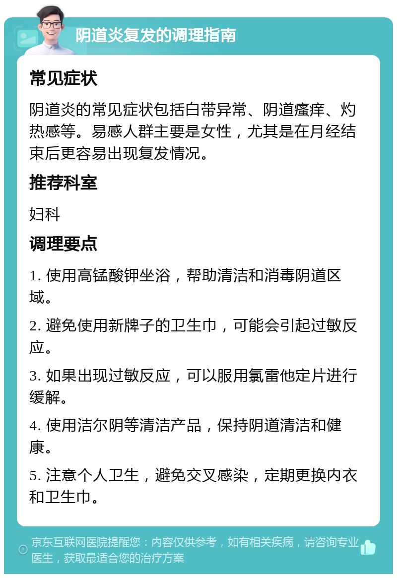 阴道炎复发的调理指南 常见症状 阴道炎的常见症状包括白带异常、阴道瘙痒、灼热感等。易感人群主要是女性，尤其是在月经结束后更容易出现复发情况。 推荐科室 妇科 调理要点 1. 使用高锰酸钾坐浴，帮助清洁和消毒阴道区域。 2. 避免使用新牌子的卫生巾，可能会引起过敏反应。 3. 如果出现过敏反应，可以服用氯雷他定片进行缓解。 4. 使用洁尔阴等清洁产品，保持阴道清洁和健康。 5. 注意个人卫生，避免交叉感染，定期更换内衣和卫生巾。