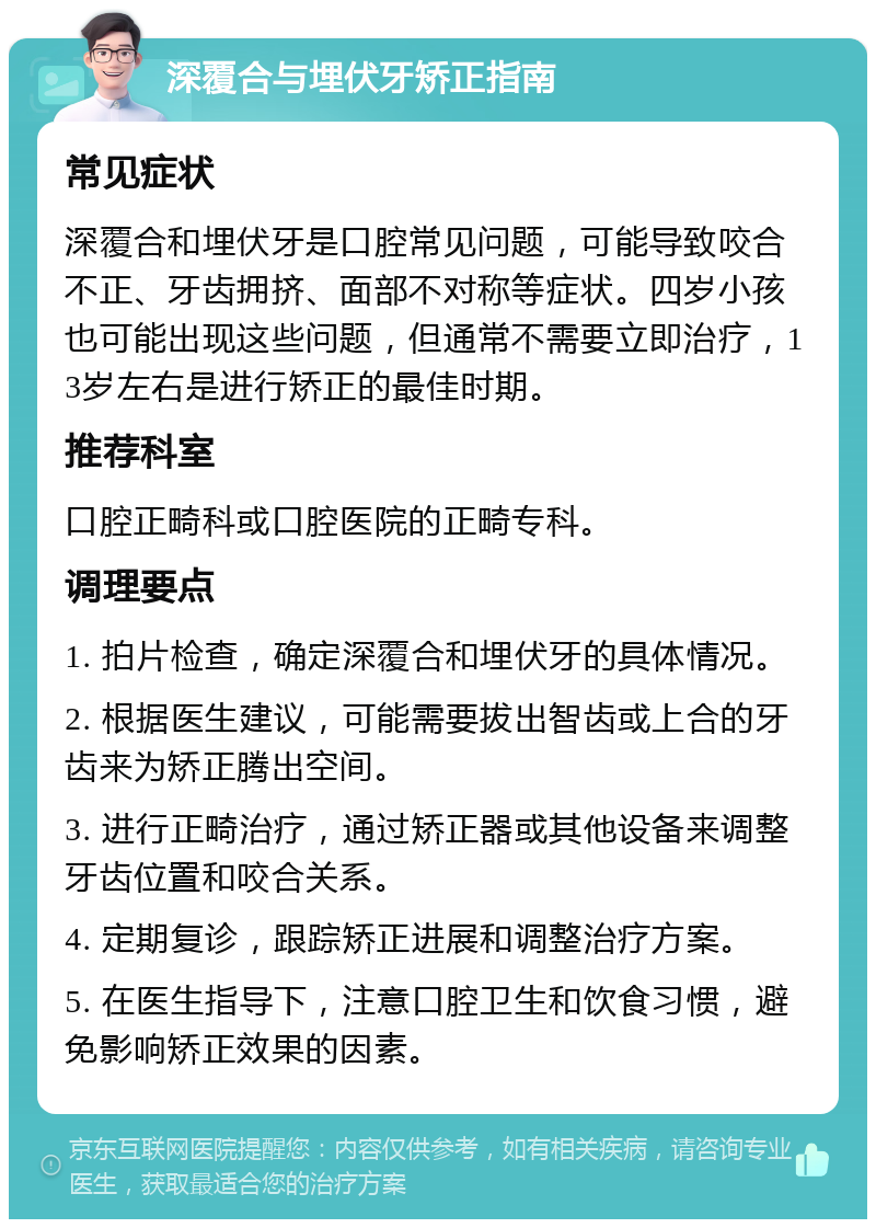 深覆合与埋伏牙矫正指南 常见症状 深覆合和埋伏牙是口腔常见问题，可能导致咬合不正、牙齿拥挤、面部不对称等症状。四岁小孩也可能出现这些问题，但通常不需要立即治疗，13岁左右是进行矫正的最佳时期。 推荐科室 口腔正畸科或口腔医院的正畸专科。 调理要点 1. 拍片检查，确定深覆合和埋伏牙的具体情况。 2. 根据医生建议，可能需要拔出智齿或上合的牙齿来为矫正腾出空间。 3. 进行正畸治疗，通过矫正器或其他设备来调整牙齿位置和咬合关系。 4. 定期复诊，跟踪矫正进展和调整治疗方案。 5. 在医生指导下，注意口腔卫生和饮食习惯，避免影响矫正效果的因素。