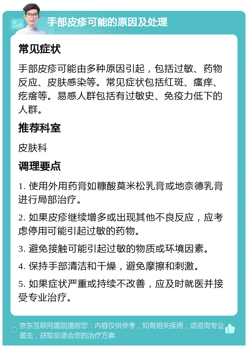 手部皮疹可能的原因及处理 常见症状 手部皮疹可能由多种原因引起，包括过敏、药物反应、皮肤感染等。常见症状包括红斑、瘙痒、疙瘩等。易感人群包括有过敏史、免疫力低下的人群。 推荐科室 皮肤科 调理要点 1. 使用外用药膏如糠酸莫米松乳膏或地奈德乳膏进行局部治疗。 2. 如果皮疹继续增多或出现其他不良反应，应考虑停用可能引起过敏的药物。 3. 避免接触可能引起过敏的物质或环境因素。 4. 保持手部清洁和干燥，避免摩擦和刺激。 5. 如果症状严重或持续不改善，应及时就医并接受专业治疗。