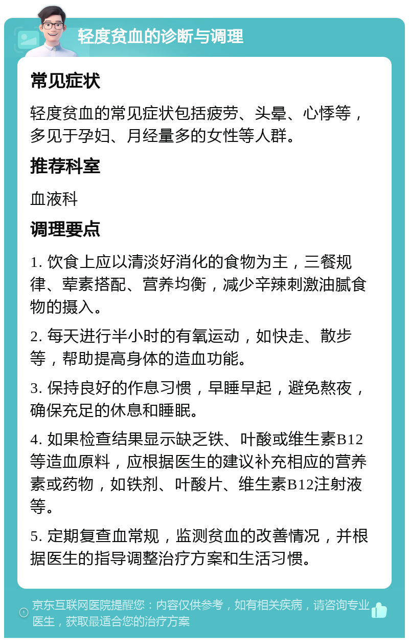 轻度贫血的诊断与调理 常见症状 轻度贫血的常见症状包括疲劳、头晕、心悸等，多见于孕妇、月经量多的女性等人群。 推荐科室 血液科 调理要点 1. 饮食上应以清淡好消化的食物为主，三餐规律、荤素搭配、营养均衡，减少辛辣刺激油腻食物的摄入。 2. 每天进行半小时的有氧运动，如快走、散步等，帮助提高身体的造血功能。 3. 保持良好的作息习惯，早睡早起，避免熬夜，确保充足的休息和睡眠。 4. 如果检查结果显示缺乏铁、叶酸或维生素B12等造血原料，应根据医生的建议补充相应的营养素或药物，如铁剂、叶酸片、维生素B12注射液等。 5. 定期复查血常规，监测贫血的改善情况，并根据医生的指导调整治疗方案和生活习惯。