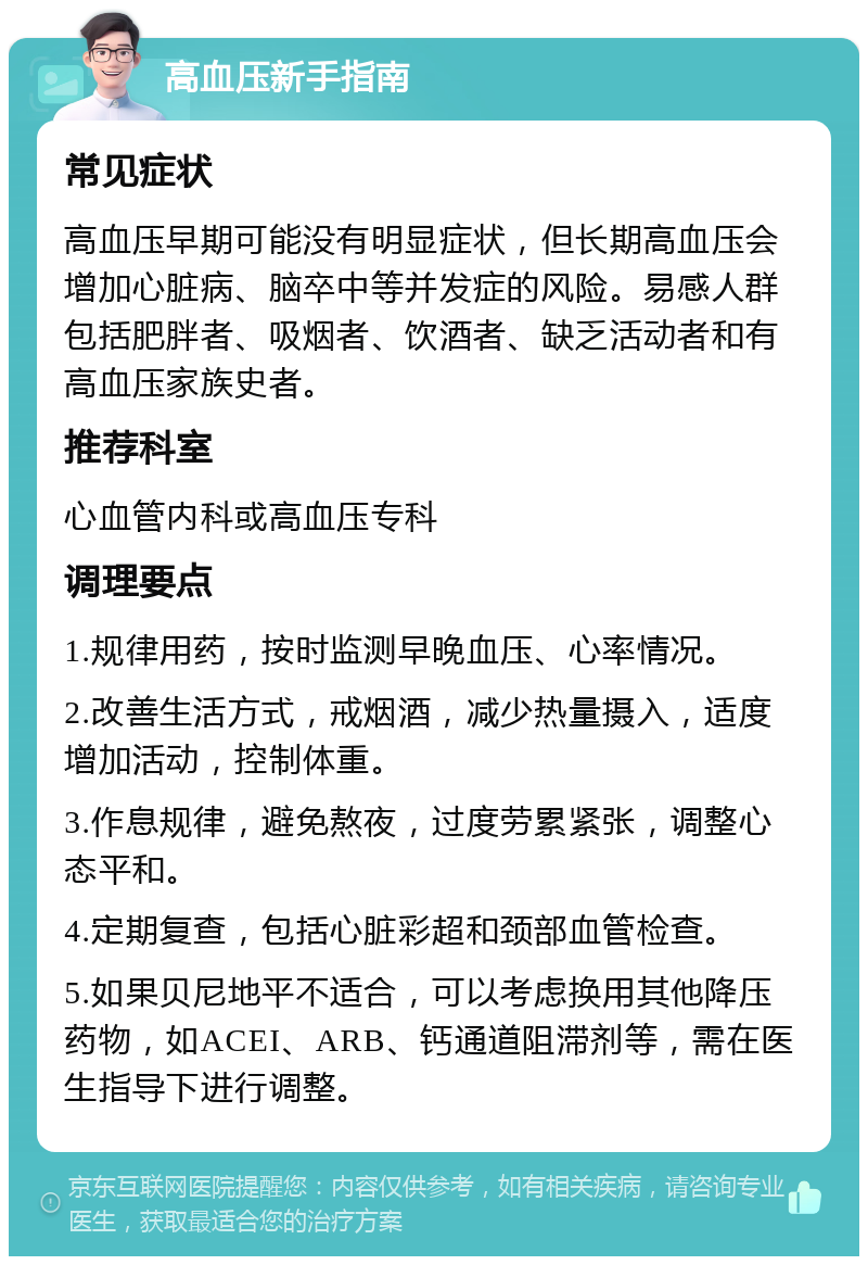 高血压新手指南 常见症状 高血压早期可能没有明显症状，但长期高血压会增加心脏病、脑卒中等并发症的风险。易感人群包括肥胖者、吸烟者、饮酒者、缺乏活动者和有高血压家族史者。 推荐科室 心血管内科或高血压专科 调理要点 1.规律用药，按时监测早晚血压、心率情况。 2.改善生活方式，戒烟酒，减少热量摄入，适度增加活动，控制体重。 3.作息规律，避免熬夜，过度劳累紧张，调整心态平和。 4.定期复查，包括心脏彩超和颈部血管检查。 5.如果贝尼地平不适合，可以考虑换用其他降压药物，如ACEI、ARB、钙通道阻滞剂等，需在医生指导下进行调整。