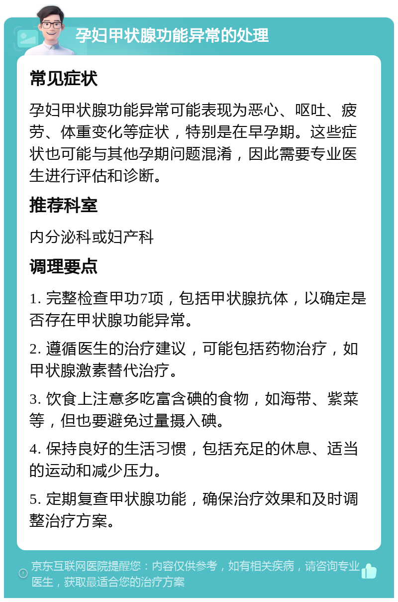 孕妇甲状腺功能异常的处理 常见症状 孕妇甲状腺功能异常可能表现为恶心、呕吐、疲劳、体重变化等症状，特别是在早孕期。这些症状也可能与其他孕期问题混淆，因此需要专业医生进行评估和诊断。 推荐科室 内分泌科或妇产科 调理要点 1. 完整检查甲功7项，包括甲状腺抗体，以确定是否存在甲状腺功能异常。 2. 遵循医生的治疗建议，可能包括药物治疗，如甲状腺激素替代治疗。 3. 饮食上注意多吃富含碘的食物，如海带、紫菜等，但也要避免过量摄入碘。 4. 保持良好的生活习惯，包括充足的休息、适当的运动和减少压力。 5. 定期复查甲状腺功能，确保治疗效果和及时调整治疗方案。