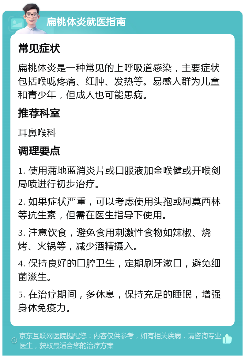 扁桃体炎就医指南 常见症状 扁桃体炎是一种常见的上呼吸道感染，主要症状包括喉咙疼痛、红肿、发热等。易感人群为儿童和青少年，但成人也可能患病。 推荐科室 耳鼻喉科 调理要点 1. 使用蒲地蓝消炎片或口服液加金喉健或开喉剑局喷进行初步治疗。 2. 如果症状严重，可以考虑使用头孢或阿莫西林等抗生素，但需在医生指导下使用。 3. 注意饮食，避免食用刺激性食物如辣椒、烧烤、火锅等，减少酒精摄入。 4. 保持良好的口腔卫生，定期刷牙漱口，避免细菌滋生。 5. 在治疗期间，多休息，保持充足的睡眠，增强身体免疫力。