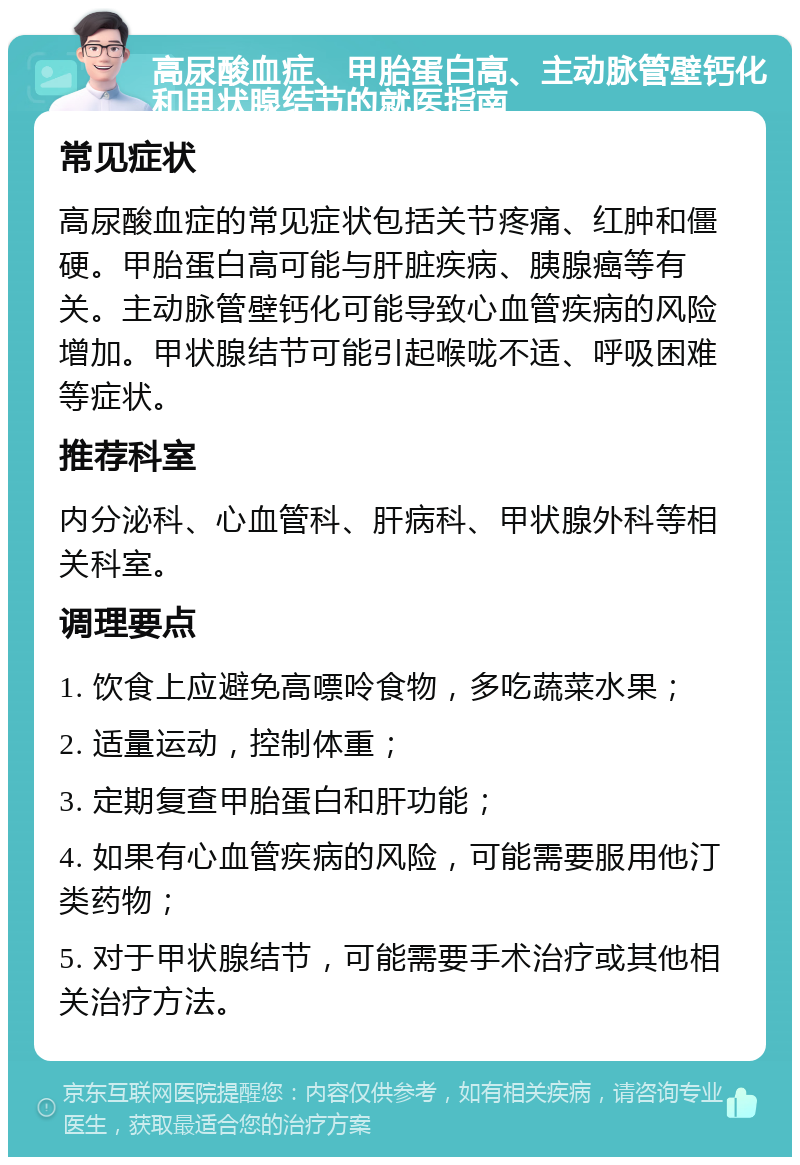 高尿酸血症、甲胎蛋白高、主动脉管壁钙化和甲状腺结节的就医指南 常见症状 高尿酸血症的常见症状包括关节疼痛、红肿和僵硬。甲胎蛋白高可能与肝脏疾病、胰腺癌等有关。主动脉管壁钙化可能导致心血管疾病的风险增加。甲状腺结节可能引起喉咙不适、呼吸困难等症状。 推荐科室 内分泌科、心血管科、肝病科、甲状腺外科等相关科室。 调理要点 1. 饮食上应避免高嘌呤食物，多吃蔬菜水果； 2. 适量运动，控制体重； 3. 定期复查甲胎蛋白和肝功能； 4. 如果有心血管疾病的风险，可能需要服用他汀类药物； 5. 对于甲状腺结节，可能需要手术治疗或其他相关治疗方法。