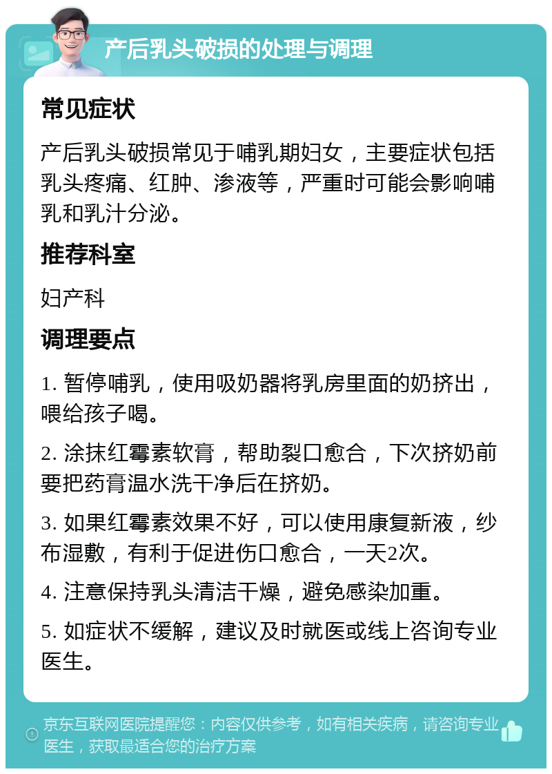 产后乳头破损的处理与调理 常见症状 产后乳头破损常见于哺乳期妇女，主要症状包括乳头疼痛、红肿、渗液等，严重时可能会影响哺乳和乳汁分泌。 推荐科室 妇产科 调理要点 1. 暂停哺乳，使用吸奶器将乳房里面的奶挤出，喂给孩子喝。 2. 涂抹红霉素软膏，帮助裂口愈合，下次挤奶前要把药膏温水洗干净后在挤奶。 3. 如果红霉素效果不好，可以使用康复新液，纱布湿敷，有利于促进伤口愈合，一天2次。 4. 注意保持乳头清洁干燥，避免感染加重。 5. 如症状不缓解，建议及时就医或线上咨询专业医生。