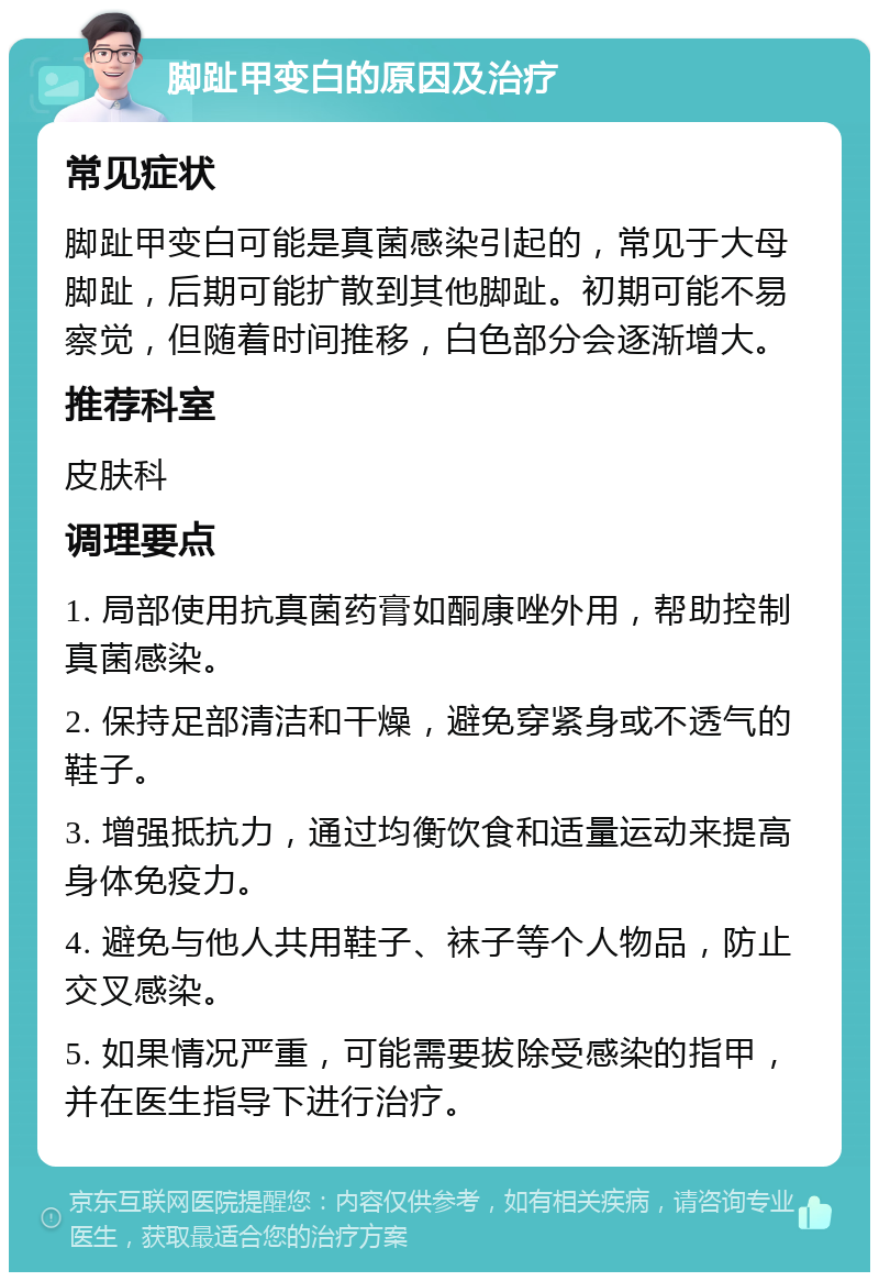 脚趾甲变白的原因及治疗 常见症状 脚趾甲变白可能是真菌感染引起的，常见于大母脚趾，后期可能扩散到其他脚趾。初期可能不易察觉，但随着时间推移，白色部分会逐渐增大。 推荐科室 皮肤科 调理要点 1. 局部使用抗真菌药膏如酮康唑外用，帮助控制真菌感染。 2. 保持足部清洁和干燥，避免穿紧身或不透气的鞋子。 3. 增强抵抗力，通过均衡饮食和适量运动来提高身体免疫力。 4. 避免与他人共用鞋子、袜子等个人物品，防止交叉感染。 5. 如果情况严重，可能需要拔除受感染的指甲，并在医生指导下进行治疗。