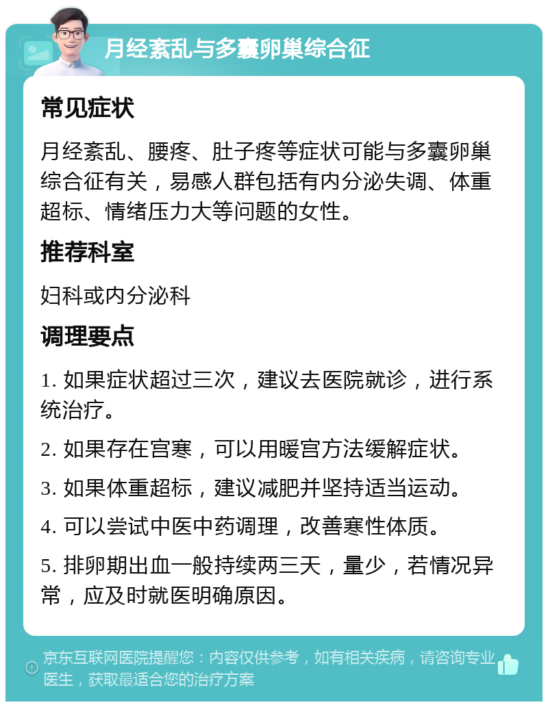 月经紊乱与多囊卵巢综合征 常见症状 月经紊乱、腰疼、肚子疼等症状可能与多囊卵巢综合征有关，易感人群包括有内分泌失调、体重超标、情绪压力大等问题的女性。 推荐科室 妇科或内分泌科 调理要点 1. 如果症状超过三次，建议去医院就诊，进行系统治疗。 2. 如果存在宫寒，可以用暖宫方法缓解症状。 3. 如果体重超标，建议减肥并坚持适当运动。 4. 可以尝试中医中药调理，改善寒性体质。 5. 排卵期出血一般持续两三天，量少，若情况异常，应及时就医明确原因。