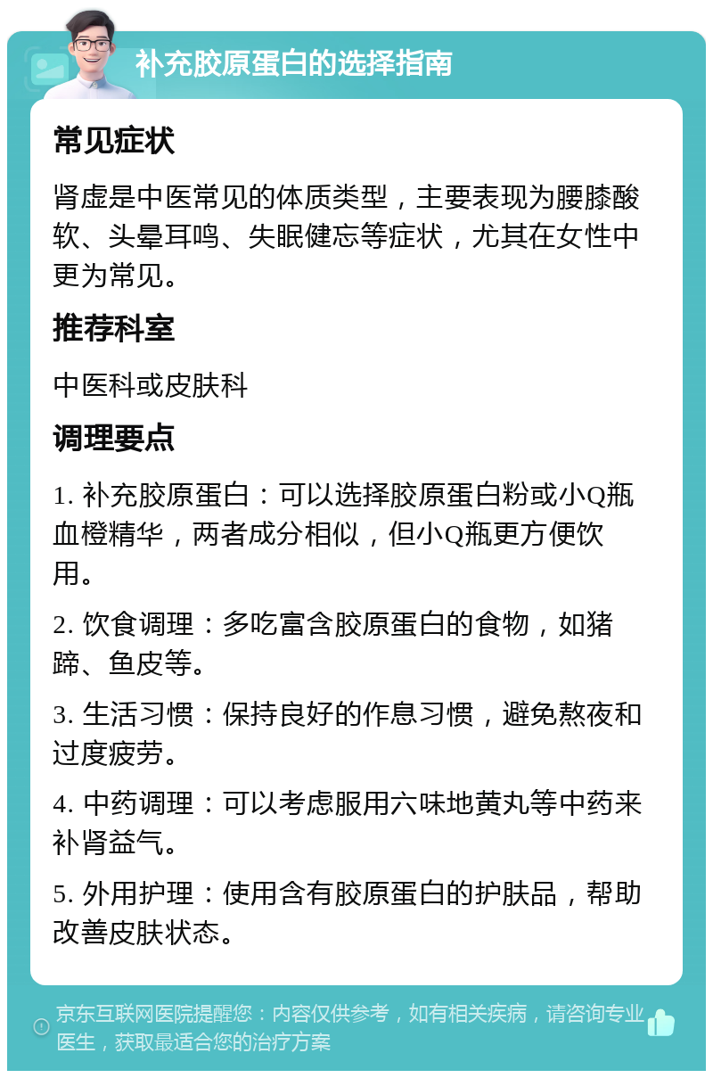 补充胶原蛋白的选择指南 常见症状 肾虚是中医常见的体质类型，主要表现为腰膝酸软、头晕耳鸣、失眠健忘等症状，尤其在女性中更为常见。 推荐科室 中医科或皮肤科 调理要点 1. 补充胶原蛋白：可以选择胶原蛋白粉或小Q瓶血橙精华，两者成分相似，但小Q瓶更方便饮用。 2. 饮食调理：多吃富含胶原蛋白的食物，如猪蹄、鱼皮等。 3. 生活习惯：保持良好的作息习惯，避免熬夜和过度疲劳。 4. 中药调理：可以考虑服用六味地黄丸等中药来补肾益气。 5. 外用护理：使用含有胶原蛋白的护肤品，帮助改善皮肤状态。