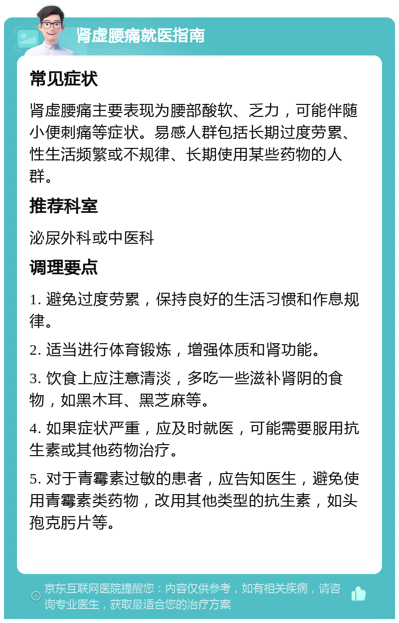 肾虚腰痛就医指南 常见症状 肾虚腰痛主要表现为腰部酸软、乏力，可能伴随小便刺痛等症状。易感人群包括长期过度劳累、性生活频繁或不规律、长期使用某些药物的人群。 推荐科室 泌尿外科或中医科 调理要点 1. 避免过度劳累，保持良好的生活习惯和作息规律。 2. 适当进行体育锻炼，增强体质和肾功能。 3. 饮食上应注意清淡，多吃一些滋补肾阴的食物，如黑木耳、黑芝麻等。 4. 如果症状严重，应及时就医，可能需要服用抗生素或其他药物治疗。 5. 对于青霉素过敏的患者，应告知医生，避免使用青霉素类药物，改用其他类型的抗生素，如头孢克肟片等。