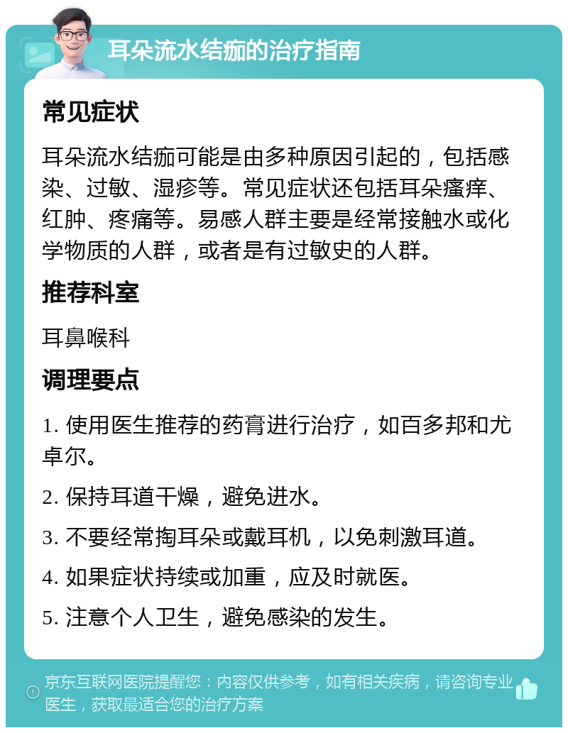 耳朵流水结痂的治疗指南 常见症状 耳朵流水结痂可能是由多种原因引起的，包括感染、过敏、湿疹等。常见症状还包括耳朵瘙痒、红肿、疼痛等。易感人群主要是经常接触水或化学物质的人群，或者是有过敏史的人群。 推荐科室 耳鼻喉科 调理要点 1. 使用医生推荐的药膏进行治疗，如百多邦和尤卓尔。 2. 保持耳道干燥，避免进水。 3. 不要经常掏耳朵或戴耳机，以免刺激耳道。 4. 如果症状持续或加重，应及时就医。 5. 注意个人卫生，避免感染的发生。