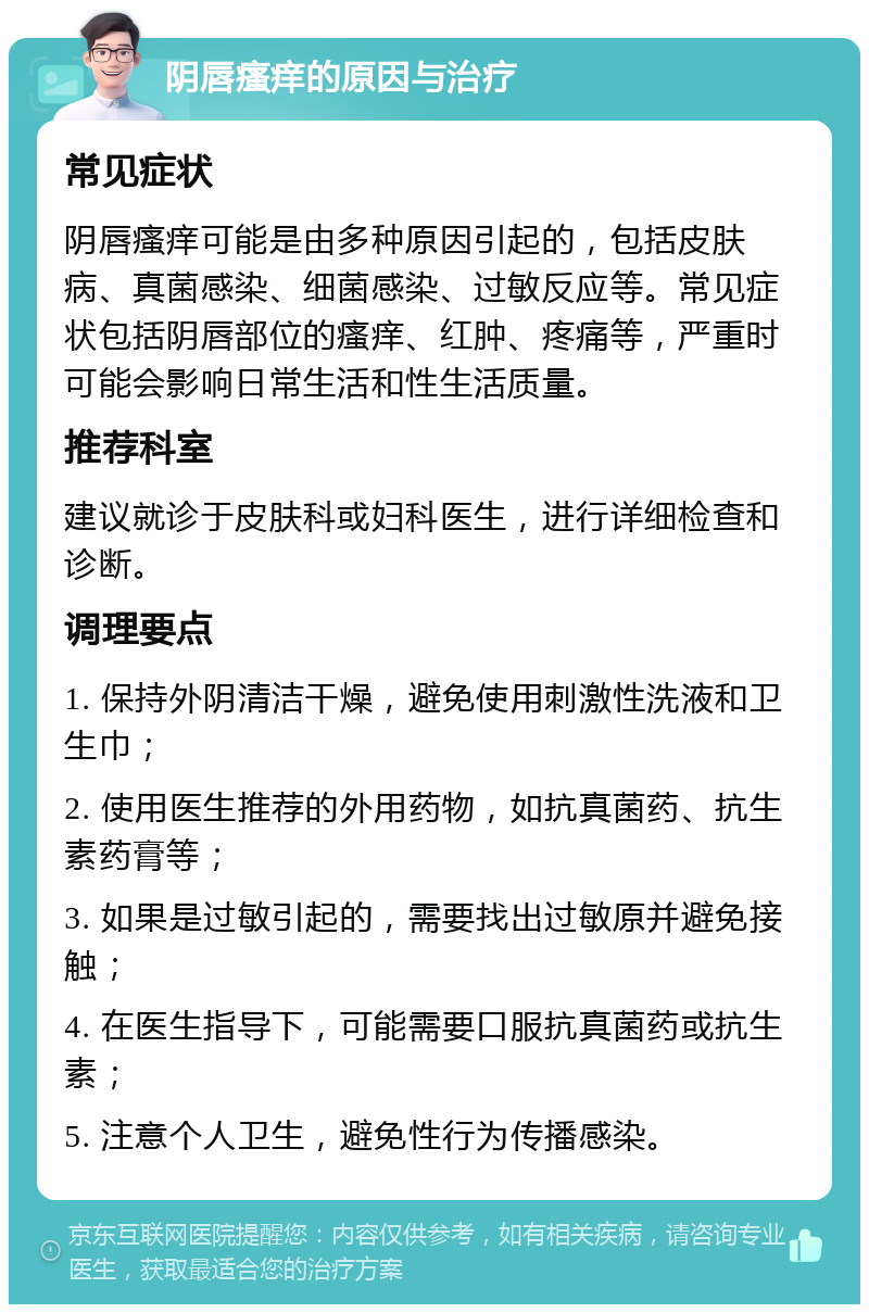 阴唇瘙痒的原因与治疗 常见症状 阴唇瘙痒可能是由多种原因引起的，包括皮肤病、真菌感染、细菌感染、过敏反应等。常见症状包括阴唇部位的瘙痒、红肿、疼痛等，严重时可能会影响日常生活和性生活质量。 推荐科室 建议就诊于皮肤科或妇科医生，进行详细检查和诊断。 调理要点 1. 保持外阴清洁干燥，避免使用刺激性洗液和卫生巾； 2. 使用医生推荐的外用药物，如抗真菌药、抗生素药膏等； 3. 如果是过敏引起的，需要找出过敏原并避免接触； 4. 在医生指导下，可能需要口服抗真菌药或抗生素； 5. 注意个人卫生，避免性行为传播感染。