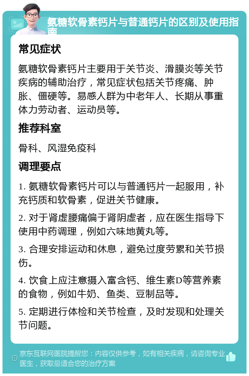 氨糖软骨素钙片与普通钙片的区别及使用指南 常见症状 氨糖软骨素钙片主要用于关节炎、滑膜炎等关节疾病的辅助治疗，常见症状包括关节疼痛、肿胀、僵硬等。易感人群为中老年人、长期从事重体力劳动者、运动员等。 推荐科室 骨科、风湿免疫科 调理要点 1. 氨糖软骨素钙片可以与普通钙片一起服用，补充钙质和软骨素，促进关节健康。 2. 对于肾虚腰痛偏于肾阴虚者，应在医生指导下使用中药调理，例如六味地黄丸等。 3. 合理安排运动和休息，避免过度劳累和关节损伤。 4. 饮食上应注意摄入富含钙、维生素D等营养素的食物，例如牛奶、鱼类、豆制品等。 5. 定期进行体检和关节检查，及时发现和处理关节问题。