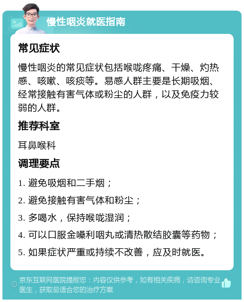 慢性咽炎就医指南 常见症状 慢性咽炎的常见症状包括喉咙疼痛、干燥、灼热感、咳嗽、咳痰等。易感人群主要是长期吸烟、经常接触有害气体或粉尘的人群，以及免疫力较弱的人群。 推荐科室 耳鼻喉科 调理要点 1. 避免吸烟和二手烟； 2. 避免接触有害气体和粉尘； 3. 多喝水，保持喉咙湿润； 4. 可以口服金嗓利咽丸或清热散结胶囊等药物； 5. 如果症状严重或持续不改善，应及时就医。