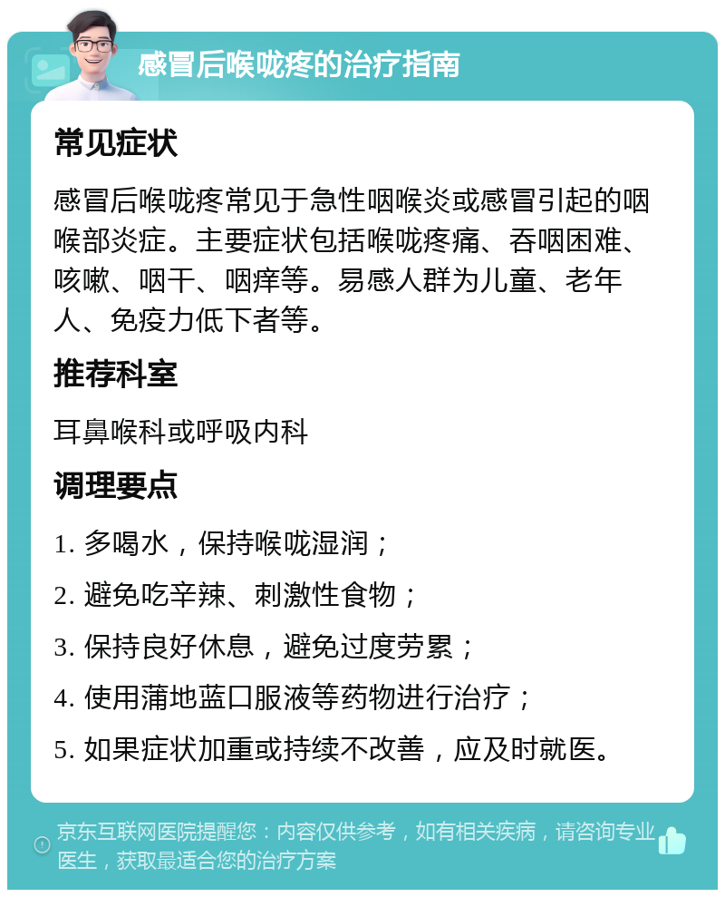 感冒后喉咙疼的治疗指南 常见症状 感冒后喉咙疼常见于急性咽喉炎或感冒引起的咽喉部炎症。主要症状包括喉咙疼痛、吞咽困难、咳嗽、咽干、咽痒等。易感人群为儿童、老年人、免疫力低下者等。 推荐科室 耳鼻喉科或呼吸内科 调理要点 1. 多喝水，保持喉咙湿润； 2. 避免吃辛辣、刺激性食物； 3. 保持良好休息，避免过度劳累； 4. 使用蒲地蓝口服液等药物进行治疗； 5. 如果症状加重或持续不改善，应及时就医。