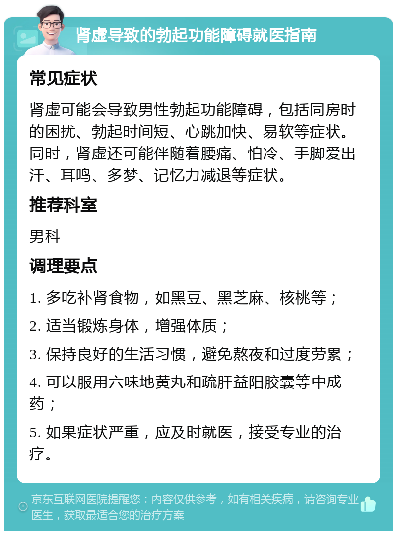 肾虚导致的勃起功能障碍就医指南 常见症状 肾虚可能会导致男性勃起功能障碍，包括同房时的困扰、勃起时间短、心跳加快、易软等症状。同时，肾虚还可能伴随着腰痛、怕冷、手脚爱出汗、耳鸣、多梦、记忆力减退等症状。 推荐科室 男科 调理要点 1. 多吃补肾食物，如黑豆、黑芝麻、核桃等； 2. 适当锻炼身体，增强体质； 3. 保持良好的生活习惯，避免熬夜和过度劳累； 4. 可以服用六味地黄丸和疏肝益阳胶囊等中成药； 5. 如果症状严重，应及时就医，接受专业的治疗。