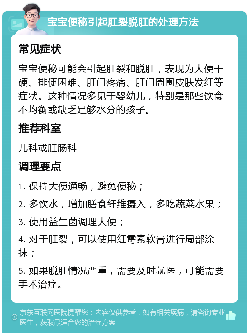 宝宝便秘引起肛裂脱肛的处理方法 常见症状 宝宝便秘可能会引起肛裂和脱肛，表现为大便干硬、排便困难、肛门疼痛、肛门周围皮肤发红等症状。这种情况多见于婴幼儿，特别是那些饮食不均衡或缺乏足够水分的孩子。 推荐科室 儿科或肛肠科 调理要点 1. 保持大便通畅，避免便秘； 2. 多饮水，增加膳食纤维摄入，多吃蔬菜水果； 3. 使用益生菌调理大便； 4. 对于肛裂，可以使用红霉素软膏进行局部涂抹； 5. 如果脱肛情况严重，需要及时就医，可能需要手术治疗。