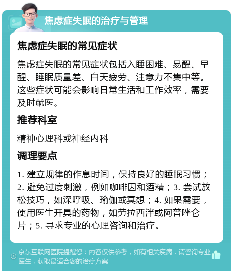 焦虑症失眠的治疗与管理 焦虑症失眠的常见症状 焦虑症失眠的常见症状包括入睡困难、易醒、早醒、睡眠质量差、白天疲劳、注意力不集中等。这些症状可能会影响日常生活和工作效率，需要及时就医。 推荐科室 精神心理科或神经内科 调理要点 1. 建立规律的作息时间，保持良好的睡眠习惯；2. 避免过度刺激，例如咖啡因和酒精；3. 尝试放松技巧，如深呼吸、瑜伽或冥想；4. 如果需要，使用医生开具的药物，如劳拉西泮或阿普唑仑片；5. 寻求专业的心理咨询和治疗。