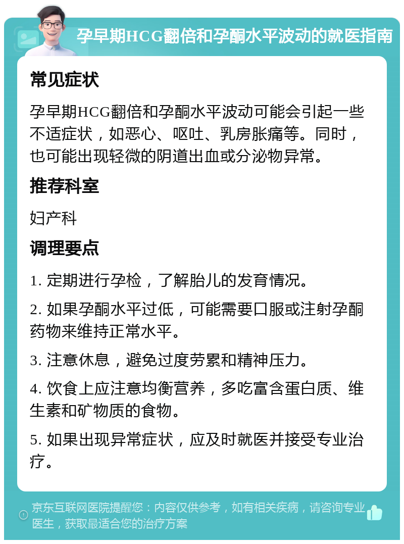 孕早期HCG翻倍和孕酮水平波动的就医指南 常见症状 孕早期HCG翻倍和孕酮水平波动可能会引起一些不适症状，如恶心、呕吐、乳房胀痛等。同时，也可能出现轻微的阴道出血或分泌物异常。 推荐科室 妇产科 调理要点 1. 定期进行孕检，了解胎儿的发育情况。 2. 如果孕酮水平过低，可能需要口服或注射孕酮药物来维持正常水平。 3. 注意休息，避免过度劳累和精神压力。 4. 饮食上应注意均衡营养，多吃富含蛋白质、维生素和矿物质的食物。 5. 如果出现异常症状，应及时就医并接受专业治疗。